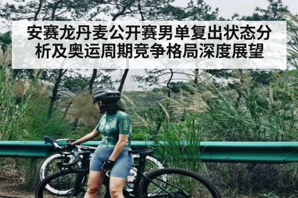安赛龙丹麦公开赛男单复出状态分析及奥运周期竞争格局深度展望