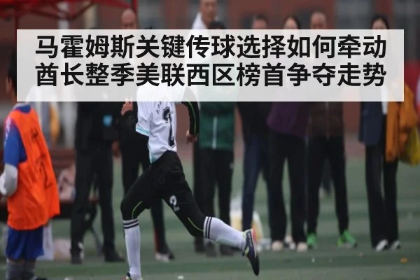 马霍姆斯关键传球选择如何牵动酋长整季美联西区榜首争夺走势